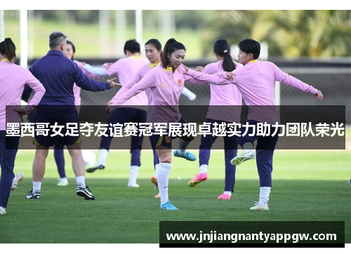 墨西哥女足夺友谊赛冠军展现卓越实力助力团队荣光