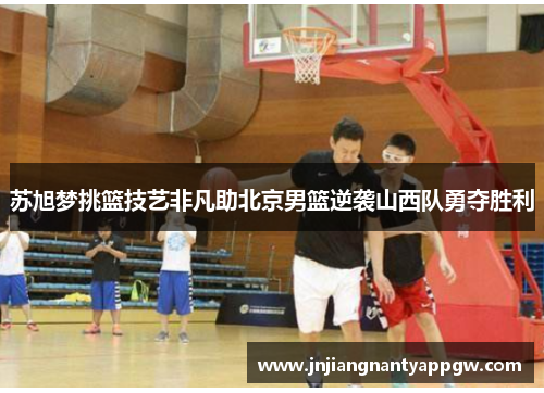 苏旭梦挑篮技艺非凡助北京男篮逆袭山西队勇夺胜利