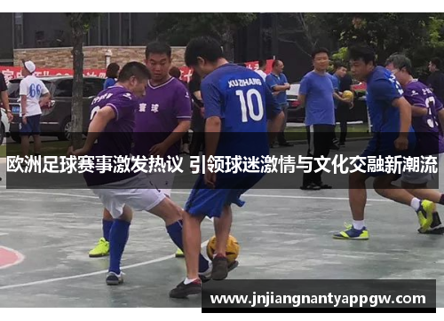 欧洲足球赛事激发热议 引领球迷激情与文化交融新潮流