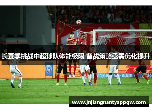 长赛季挑战中超球队体能极限 备战策略亟需优化提升